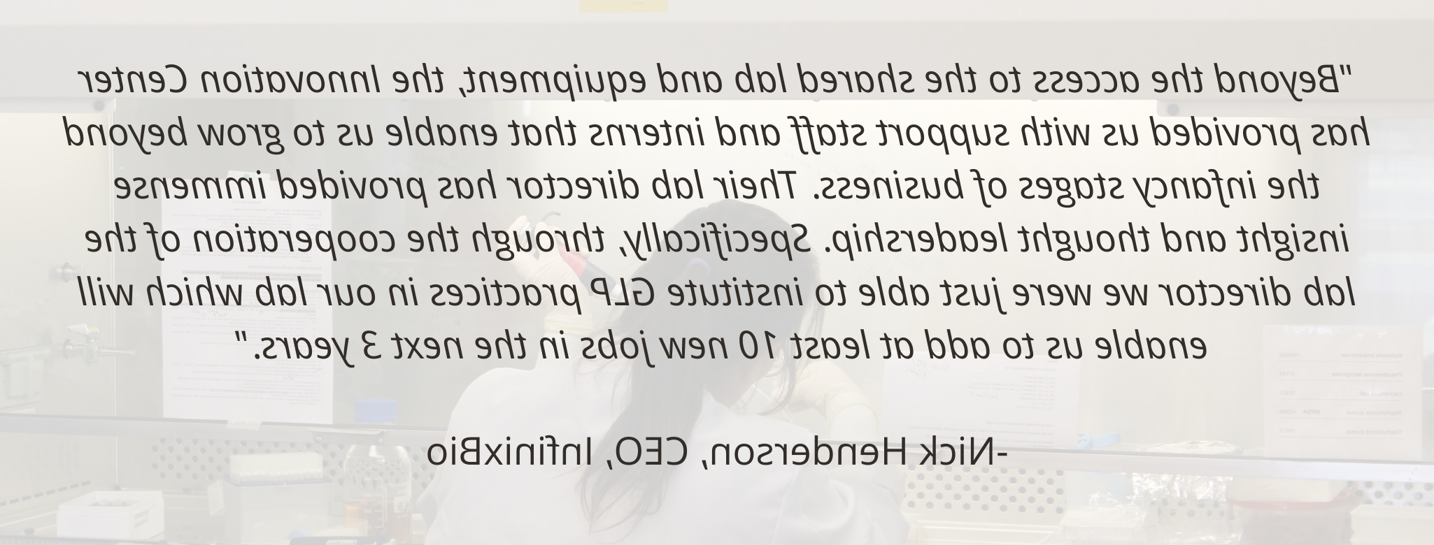 “除了共享实验室和设备之外, 创新中心为我们提供了支持人员和实习生，使我们能够走出业务的初级阶段. 他们的实验室主任提供了巨大的洞察力和思想领导力. 具体地说, 通过实验室主任的合作，我们刚刚能够在我们的实验室建立GLP实践，这将使我们在未来3年内至少增加10个新的工作岗位.——尼克·亨德森(InfinixBio首席执行官